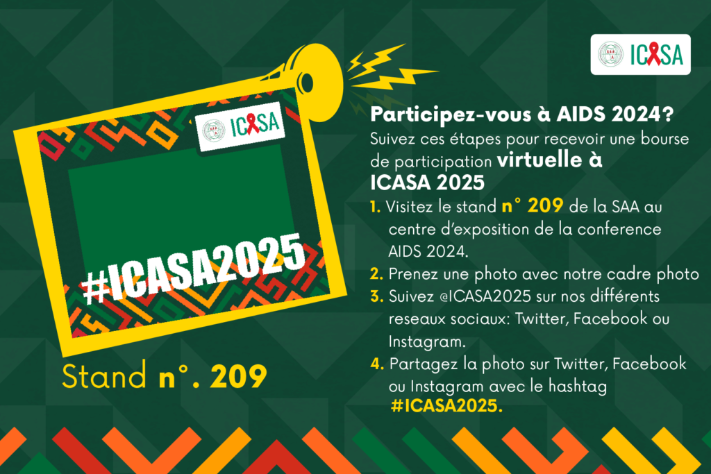 Participez-vous à AIDS 2024? Suivez ces étapes pour recevoir une bourse de participation virtuelle à ICASA 2025 1. Visitez le stand n° 209 de la SAA au centre d’exposition de la conference AIDS 2024. 2. Prenez une photo avec notre cadre photo 3. Suivez @ICASA2025 sur nos différents reseaux sociaux: Twitter, Facebook ou Instagram. 4. Partagez la photo sur Twitter, Facebook ou Instagram avec le hashtag #ICASA2025.
